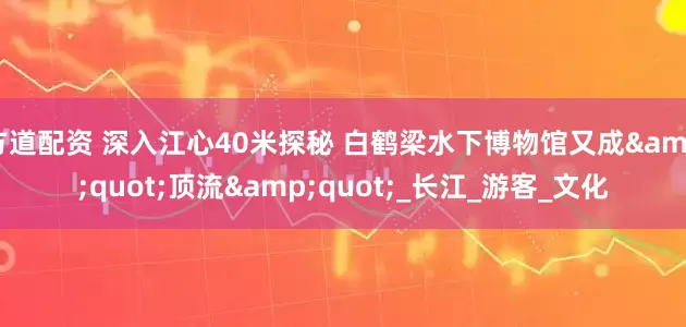 方道配资 深入江心40米探秘 白鹤梁水下博物馆又成&quot;顶流&quot;_长江_游客_文化