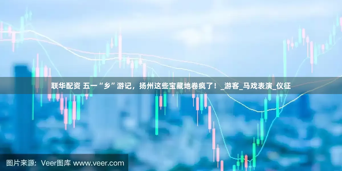 联华配资 五一“乡”游记，扬州这些宝藏地卷疯了！_游客_马戏表演_仪征