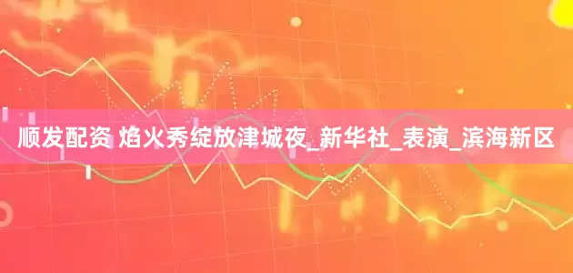 顺发配资 焰火秀绽放津城夜_新华社_表演_滨海新区