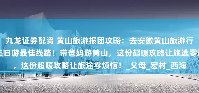 九龙证券配资 黄山旅游报团攻略：去安徽黄山旅游行程线路怎么安排？黄山6日游最佳线路！带爸妈游黄山，这份超暖攻略让旅途零烦恼！_父母_宏村_西海