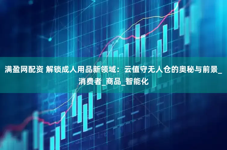 满盈网配资 解锁成人用品新领域：云值守无人仓的奥秘与前景_消费者_商品_智能化