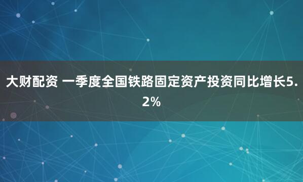 大财配资 一季度全国铁路固定资产投资同比增长5.2%