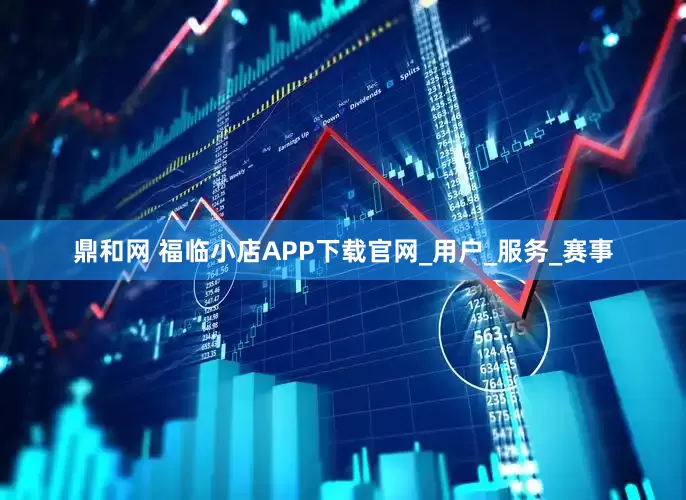 鼎和网 福临小店APP下载官网_用户_服务_赛事