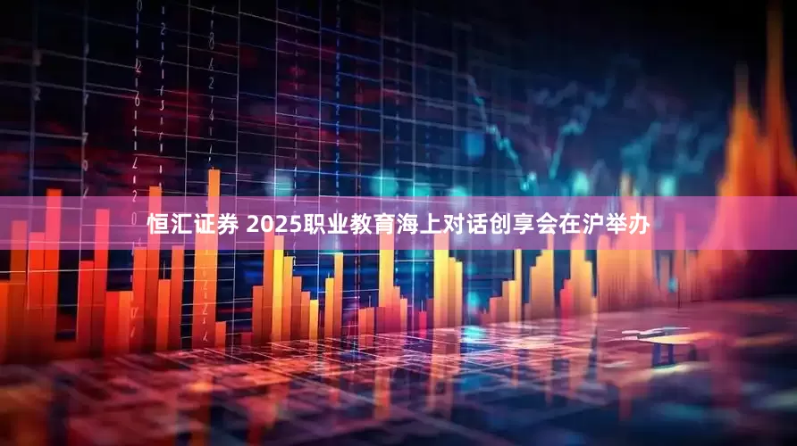 恒汇证券 2025职业教育海上对话创享会在沪举办