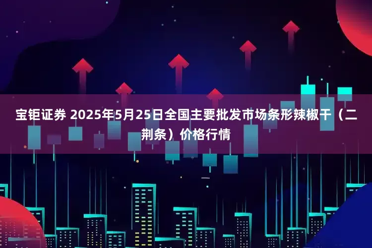 宝钜证券 2025年5月25日全国主要批发市场条形辣椒干（二荆条）价格行情