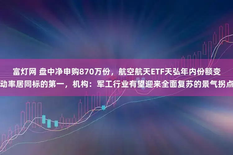 富灯网 盘中净申购870万份，航空航天ETF天弘年内份额变动率居同标的第一，机构：军工行业有望迎来全面复苏的景气拐点