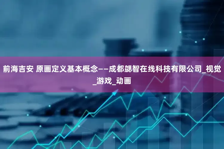 前海吉安 原画定义基本概念——成都勰智在线科技有限公司_视觉_游戏_动画