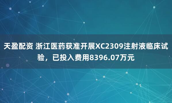 天盈配资 浙江医药获准开展XC2309注射液临床试验，已投入费用8396.07万元