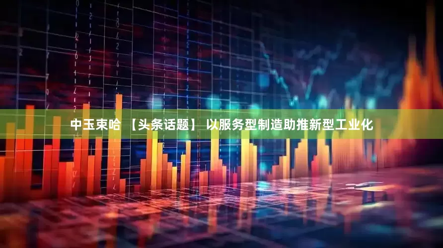 中玉束哈 【头条话题】 以服务型制造助推新型工业化