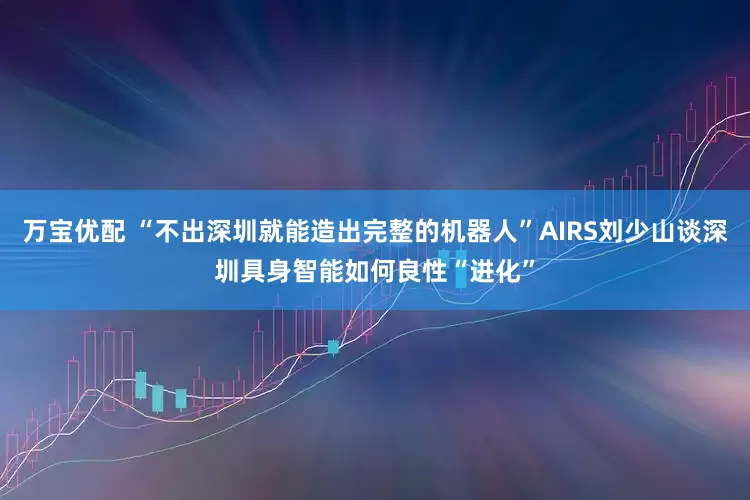 万宝优配 “不出深圳就能造出完整的机器人”AIRS刘少山谈深圳具身智能如何良性“进化”