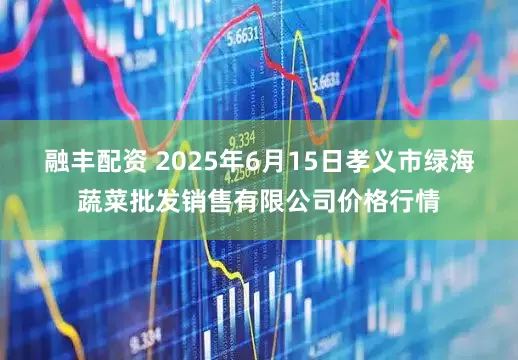 融丰配资 2025年6月15日孝义市绿海蔬菜批发销售有限公司价格行情