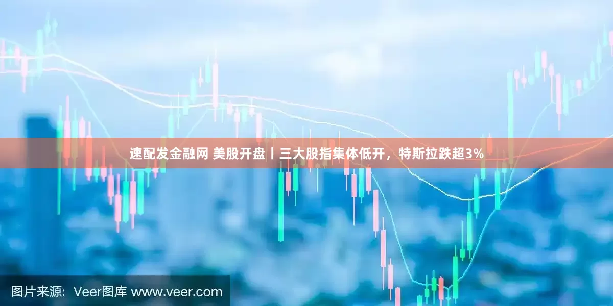 速配发金融网 美股开盘丨三大股指集体低开，特斯拉跌超3%