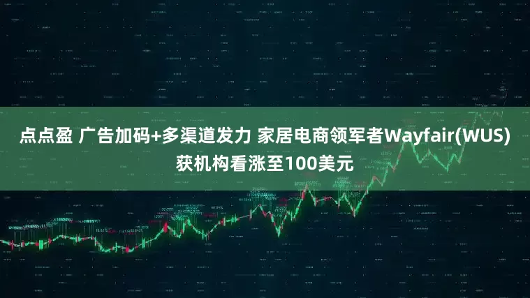 点点盈 广告加码+多渠道发力 家居电商领军者Wayfair(WUS)获机构看涨至100美元
