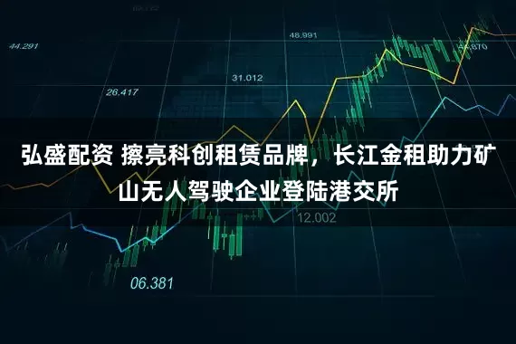弘盛配资 擦亮科创租赁品牌，长江金租助力矿山无人驾驶企业登陆港交所