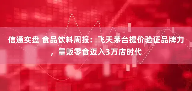 信通实盘 食品饮料周报：飞天茅台提价验证品牌力，量贩零食迈入3万店时代