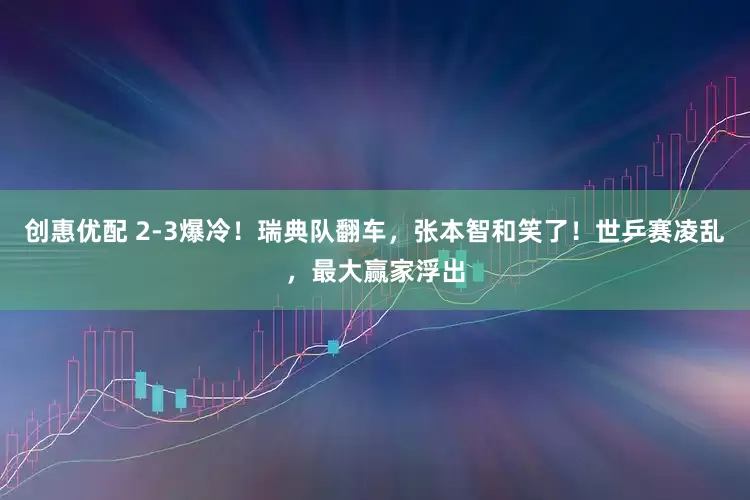 创惠优配 2-3爆冷！瑞典队翻车，张本智和笑了！世乒赛凌乱，最大赢家浮出
